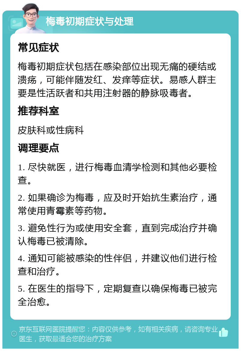 梅毒初期症状与处理 常见症状 梅毒初期症状包括在感染部位出现无痛的硬结或溃疡，可能伴随发红、发痒等症状。易感人群主要是性活跃者和共用注射器的静脉吸毒者。 推荐科室 皮肤科或性病科 调理要点 1. 尽快就医，进行梅毒血清学检测和其他必要检查。 2. 如果确诊为梅毒，应及时开始抗生素治疗，通常使用青霉素等药物。 3. 避免性行为或使用安全套，直到完成治疗并确认梅毒已被清除。 4. 通知可能被感染的性伴侣，并建议他们进行检查和治疗。 5. 在医生的指导下，定期复查以确保梅毒已被完全治愈。