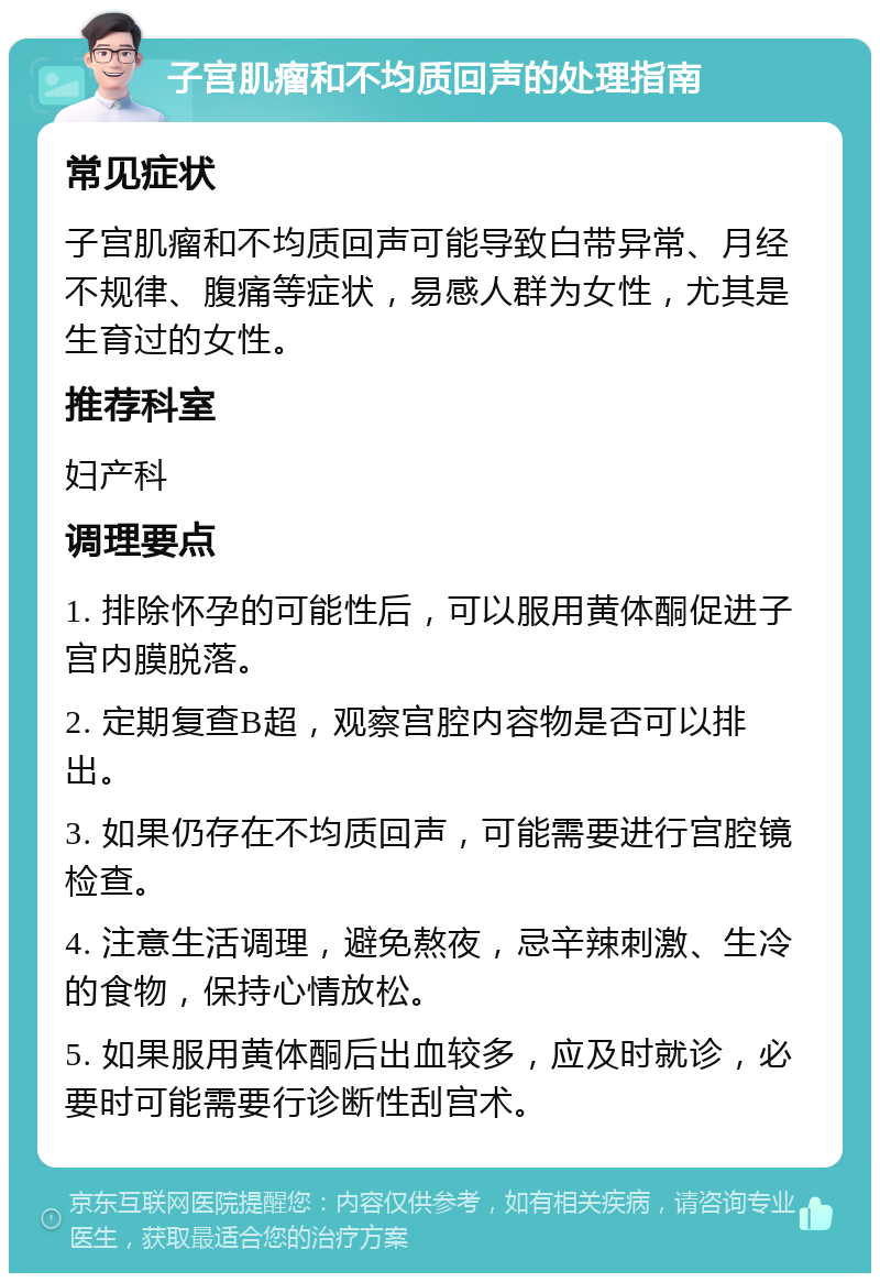 子宫肌瘤和不均质回声的处理指南 常见症状 子宫肌瘤和不均质回声可能导致白带异常、月经不规律、腹痛等症状，易感人群为女性，尤其是生育过的女性。 推荐科室 妇产科 调理要点 1. 排除怀孕的可能性后，可以服用黄体酮促进子宫内膜脱落。 2. 定期复查B超，观察宫腔内容物是否可以排出。 3. 如果仍存在不均质回声，可能需要进行宫腔镜检查。 4. 注意生活调理，避免熬夜，忌辛辣刺激、生冷的食物，保持心情放松。 5. 如果服用黄体酮后出血较多，应及时就诊，必要时可能需要行诊断性刮宫术。