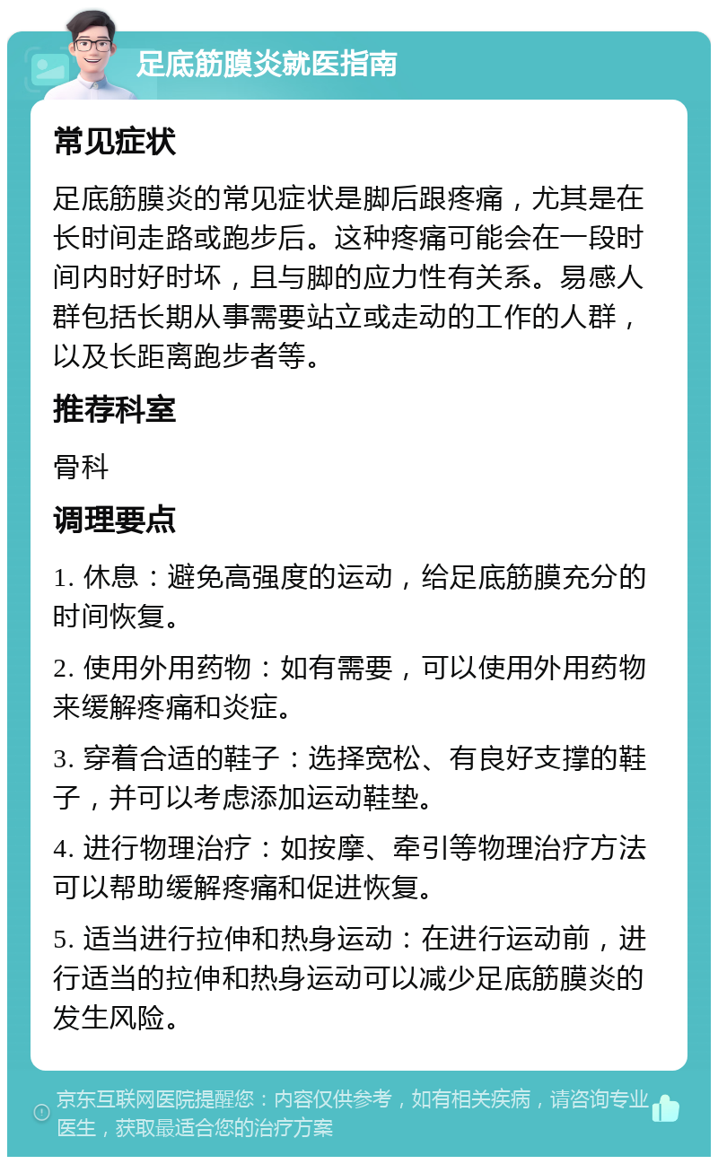 足底筋膜炎就医指南 常见症状 足底筋膜炎的常见症状是脚后跟疼痛，尤其是在长时间走路或跑步后。这种疼痛可能会在一段时间内时好时坏，且与脚的应力性有关系。易感人群包括长期从事需要站立或走动的工作的人群，以及长距离跑步者等。 推荐科室 骨科 调理要点 1. 休息：避免高强度的运动，给足底筋膜充分的时间恢复。 2. 使用外用药物：如有需要，可以使用外用药物来缓解疼痛和炎症。 3. 穿着合适的鞋子：选择宽松、有良好支撑的鞋子，并可以考虑添加运动鞋垫。 4. 进行物理治疗：如按摩、牵引等物理治疗方法可以帮助缓解疼痛和促进恢复。 5. 适当进行拉伸和热身运动：在进行运动前，进行适当的拉伸和热身运动可以减少足底筋膜炎的发生风险。