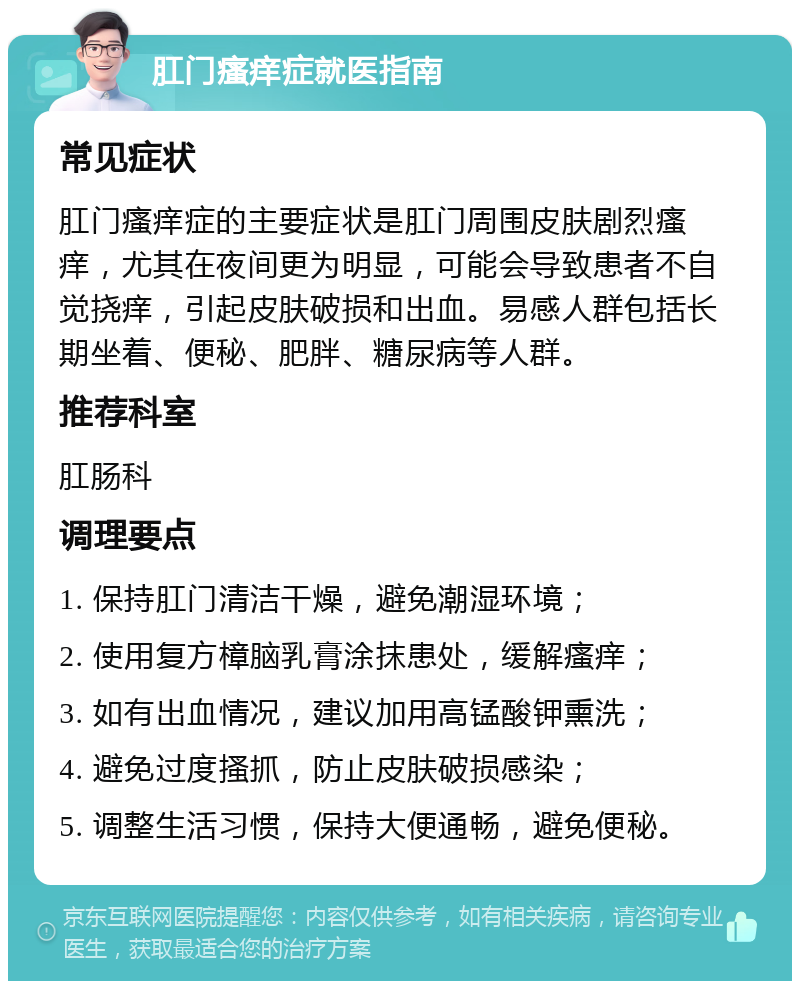 肛门瘙痒症就医指南 常见症状 肛门瘙痒症的主要症状是肛门周围皮肤剧烈瘙痒，尤其在夜间更为明显，可能会导致患者不自觉挠痒，引起皮肤破损和出血。易感人群包括长期坐着、便秘、肥胖、糖尿病等人群。 推荐科室 肛肠科 调理要点 1. 保持肛门清洁干燥，避免潮湿环境； 2. 使用复方樟脑乳膏涂抹患处，缓解瘙痒； 3. 如有出血情况，建议加用高锰酸钾熏洗； 4. 避免过度搔抓，防止皮肤破损感染； 5. 调整生活习惯，保持大便通畅，避免便秘。