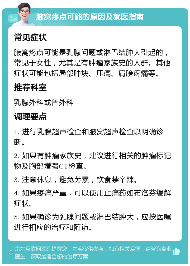 腋窝疼点可能的原因及就医指南 常见症状 腋窝疼点可能是乳腺问题或淋巴结肿大引起的，常见于女性，尤其是有肿瘤家族史的人群。其他症状可能包括局部肿块、压痛、肩膀疼痛等。 推荐科室 乳腺外科或普外科 调理要点 1. 进行乳腺超声检查和腋窝超声检查以明确诊断。 2. 如果有肿瘤家族史，建议进行相关的肿瘤标记物及胸部增强CT检查。 3. 注意休息，避免劳累，饮食禁辛辣。 4. 如果疼痛严重，可以使用止痛药如布洛芬缓解症状。 5. 如果确诊为乳腺问题或淋巴结肿大，应按医嘱进行相应的治疗和随访。