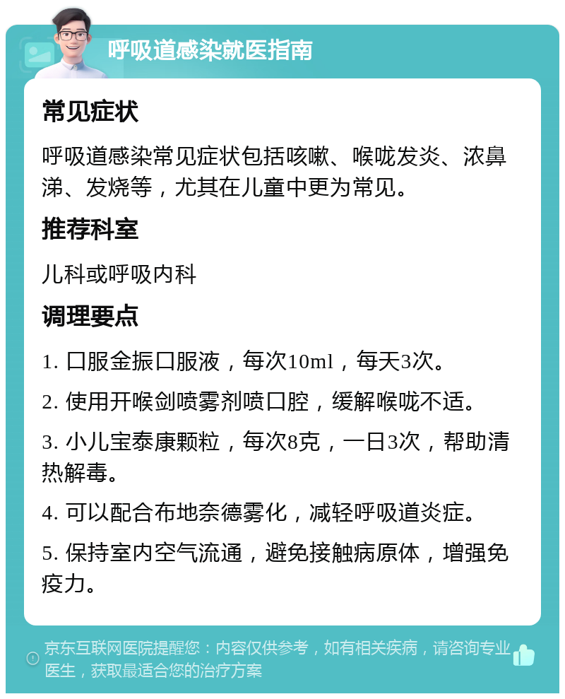 呼吸道感染就医指南 常见症状 呼吸道感染常见症状包括咳嗽、喉咙发炎、浓鼻涕、发烧等，尤其在儿童中更为常见。 推荐科室 儿科或呼吸内科 调理要点 1. 口服金振口服液，每次10ml，每天3次。 2. 使用开喉剑喷雾剂喷口腔，缓解喉咙不适。 3. 小儿宝泰康颗粒，每次8克，一日3次，帮助清热解毒。 4. 可以配合布地奈德雾化，减轻呼吸道炎症。 5. 保持室内空气流通，避免接触病原体，增强免疫力。