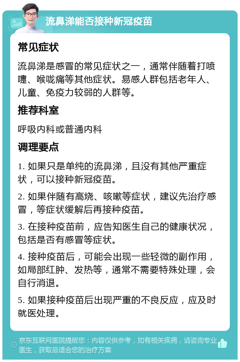 流鼻涕能否接种新冠疫苗 常见症状 流鼻涕是感冒的常见症状之一，通常伴随着打喷嚏、喉咙痛等其他症状。易感人群包括老年人、儿童、免疫力较弱的人群等。 推荐科室 呼吸内科或普通内科 调理要点 1. 如果只是单纯的流鼻涕，且没有其他严重症状，可以接种新冠疫苗。 2. 如果伴随有高烧、咳嗽等症状，建议先治疗感冒，等症状缓解后再接种疫苗。 3. 在接种疫苗前，应告知医生自己的健康状况，包括是否有感冒等症状。 4. 接种疫苗后，可能会出现一些轻微的副作用，如局部红肿、发热等，通常不需要特殊处理，会自行消退。 5. 如果接种疫苗后出现严重的不良反应，应及时就医处理。