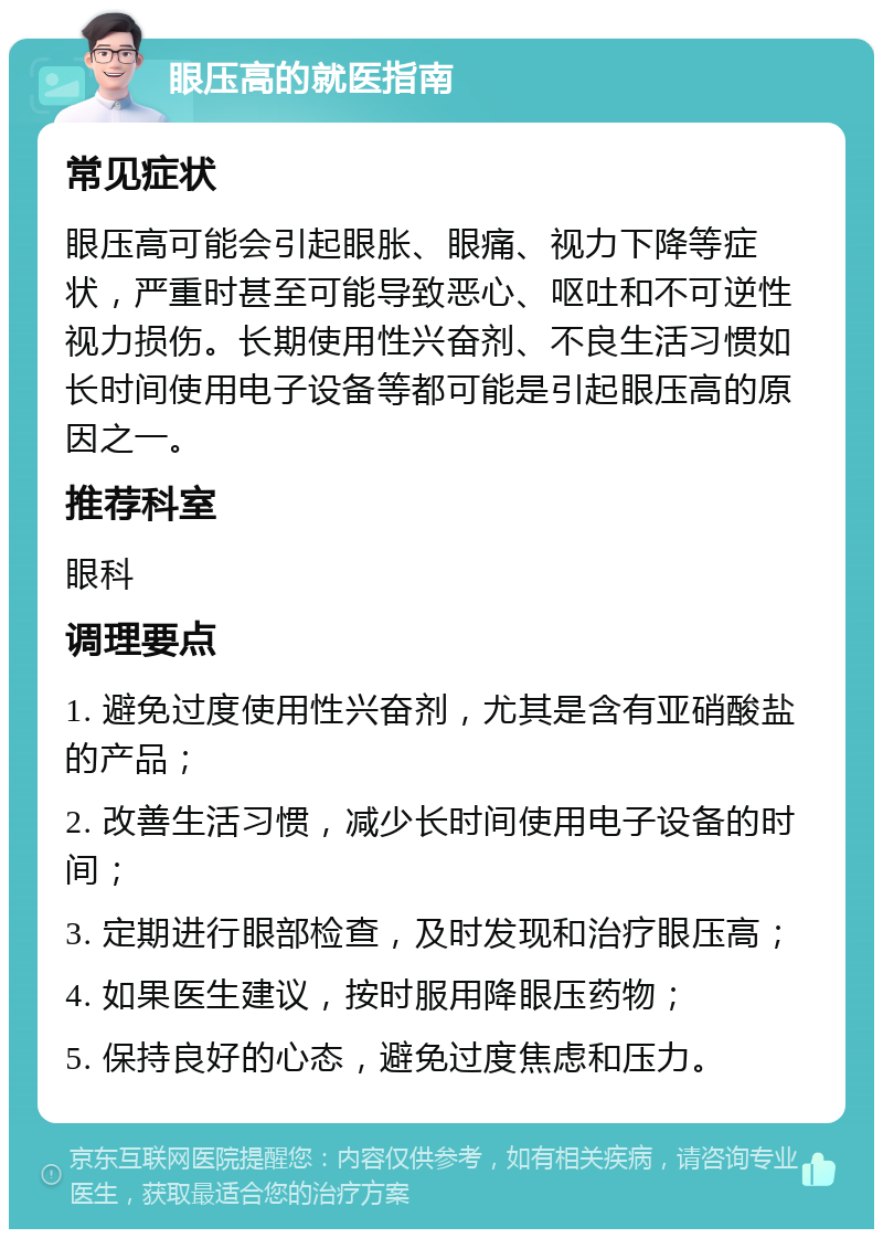 眼压高的就医指南 常见症状 眼压高可能会引起眼胀、眼痛、视力下降等症状，严重时甚至可能导致恶心、呕吐和不可逆性视力损伤。长期使用性兴奋剂、不良生活习惯如长时间使用电子设备等都可能是引起眼压高的原因之一。 推荐科室 眼科 调理要点 1. 避免过度使用性兴奋剂，尤其是含有亚硝酸盐的产品； 2. 改善生活习惯，减少长时间使用电子设备的时间； 3. 定期进行眼部检查，及时发现和治疗眼压高； 4. 如果医生建议，按时服用降眼压药物； 5. 保持良好的心态，避免过度焦虑和压力。