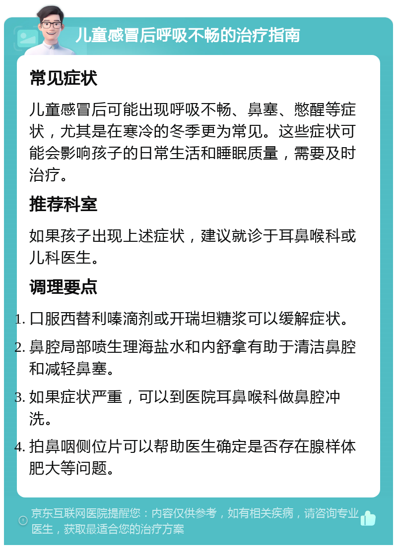 儿童感冒后呼吸不畅的治疗指南 常见症状 儿童感冒后可能出现呼吸不畅、鼻塞、憋醒等症状，尤其是在寒冷的冬季更为常见。这些症状可能会影响孩子的日常生活和睡眠质量，需要及时治疗。 推荐科室 如果孩子出现上述症状，建议就诊于耳鼻喉科或儿科医生。 调理要点 口服西替利嗪滴剂或开瑞坦糖浆可以缓解症状。 鼻腔局部喷生理海盐水和内舒拿有助于清洁鼻腔和减轻鼻塞。 如果症状严重，可以到医院耳鼻喉科做鼻腔冲洗。 拍鼻咽侧位片可以帮助医生确定是否存在腺样体肥大等问题。