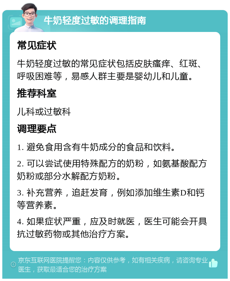 牛奶轻度过敏的调理指南 常见症状 牛奶轻度过敏的常见症状包括皮肤瘙痒、红斑、呼吸困难等，易感人群主要是婴幼儿和儿童。 推荐科室 儿科或过敏科 调理要点 1. 避免食用含有牛奶成分的食品和饮料。 2. 可以尝试使用特殊配方的奶粉，如氨基酸配方奶粉或部分水解配方奶粉。 3. 补充营养，追赶发育，例如添加维生素D和钙等营养素。 4. 如果症状严重，应及时就医，医生可能会开具抗过敏药物或其他治疗方案。