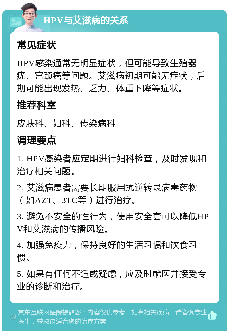 HPV与艾滋病的关系 常见症状 HPV感染通常无明显症状，但可能导致生殖器疣、宫颈癌等问题。艾滋病初期可能无症状，后期可能出现发热、乏力、体重下降等症状。 推荐科室 皮肤科、妇科、传染病科 调理要点 1. HPV感染者应定期进行妇科检查，及时发现和治疗相关问题。 2. 艾滋病患者需要长期服用抗逆转录病毒药物（如AZT、3TC等）进行治疗。 3. 避免不安全的性行为，使用安全套可以降低HPV和艾滋病的传播风险。 4. 加强免疫力，保持良好的生活习惯和饮食习惯。 5. 如果有任何不适或疑虑，应及时就医并接受专业的诊断和治疗。