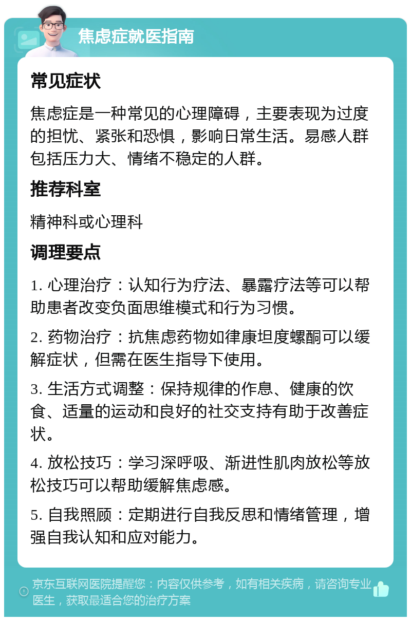 焦虑症就医指南 常见症状 焦虑症是一种常见的心理障碍，主要表现为过度的担忧、紧张和恐惧，影响日常生活。易感人群包括压力大、情绪不稳定的人群。 推荐科室 精神科或心理科 调理要点 1. 心理治疗：认知行为疗法、暴露疗法等可以帮助患者改变负面思维模式和行为习惯。 2. 药物治疗：抗焦虑药物如律康坦度螺酮可以缓解症状，但需在医生指导下使用。 3. 生活方式调整：保持规律的作息、健康的饮食、适量的运动和良好的社交支持有助于改善症状。 4. 放松技巧：学习深呼吸、渐进性肌肉放松等放松技巧可以帮助缓解焦虑感。 5. 自我照顾：定期进行自我反思和情绪管理，增强自我认知和应对能力。