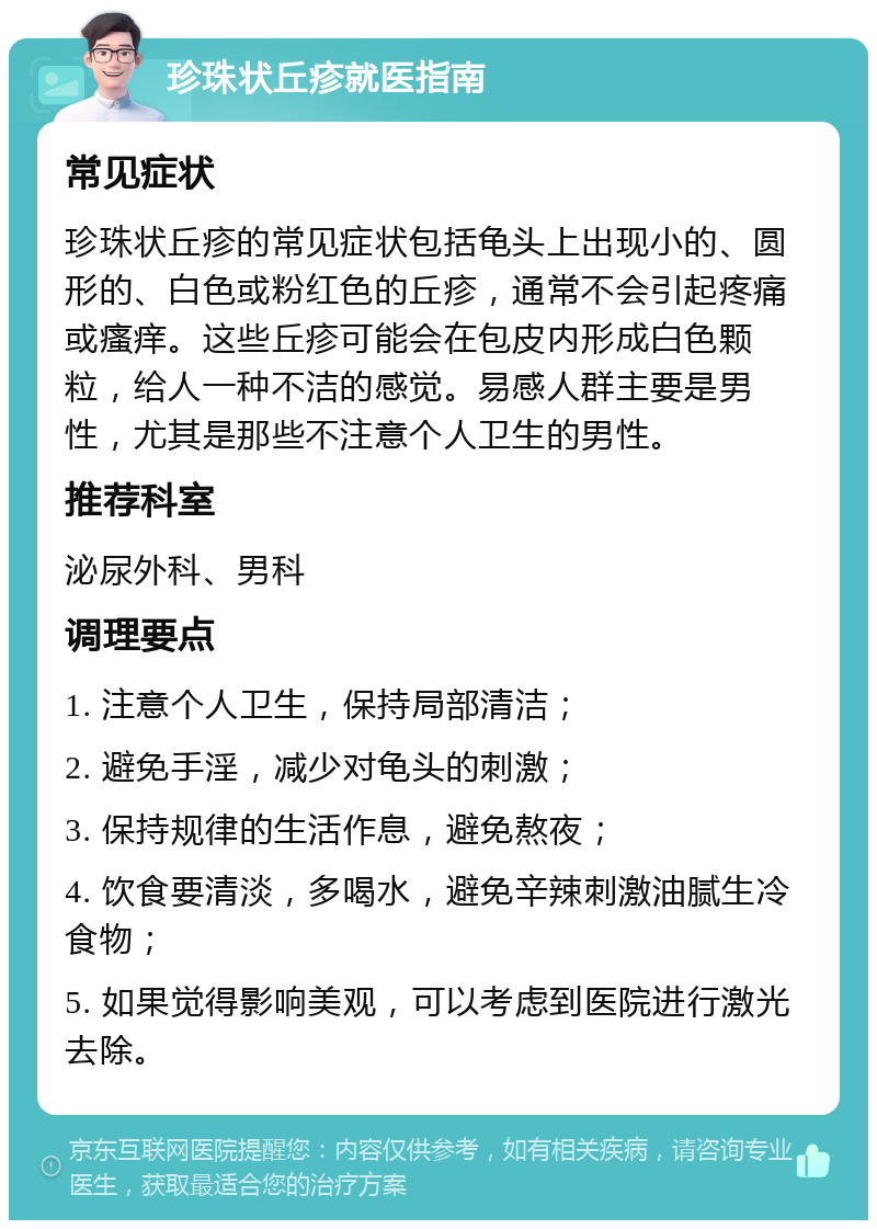 珍珠状丘疹就医指南 常见症状 珍珠状丘疹的常见症状包括龟头上出现小的、圆形的、白色或粉红色的丘疹，通常不会引起疼痛或瘙痒。这些丘疹可能会在包皮内形成白色颗粒，给人一种不洁的感觉。易感人群主要是男性，尤其是那些不注意个人卫生的男性。 推荐科室 泌尿外科、男科 调理要点 1. 注意个人卫生，保持局部清洁； 2. 避免手淫，减少对龟头的刺激； 3. 保持规律的生活作息，避免熬夜； 4. 饮食要清淡，多喝水，避免辛辣刺激油腻生冷食物； 5. 如果觉得影响美观，可以考虑到医院进行激光去除。