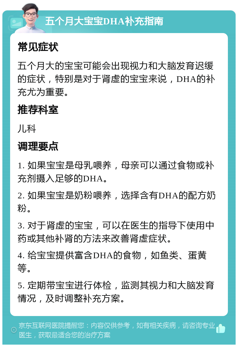 五个月大宝宝DHA补充指南 常见症状 五个月大的宝宝可能会出现视力和大脑发育迟缓的症状，特别是对于肾虚的宝宝来说，DHA的补充尤为重要。 推荐科室 儿科 调理要点 1. 如果宝宝是母乳喂养，母亲可以通过食物或补充剂摄入足够的DHA。 2. 如果宝宝是奶粉喂养，选择含有DHA的配方奶粉。 3. 对于肾虚的宝宝，可以在医生的指导下使用中药或其他补肾的方法来改善肾虚症状。 4. 给宝宝提供富含DHA的食物，如鱼类、蛋黄等。 5. 定期带宝宝进行体检，监测其视力和大脑发育情况，及时调整补充方案。