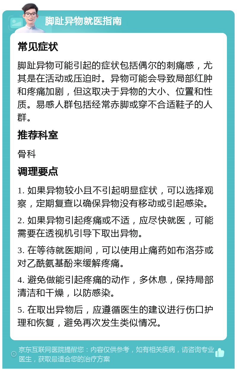 脚趾异物就医指南 常见症状 脚趾异物可能引起的症状包括偶尔的刺痛感，尤其是在活动或压迫时。异物可能会导致局部红肿和疼痛加剧，但这取决于异物的大小、位置和性质。易感人群包括经常赤脚或穿不合适鞋子的人群。 推荐科室 骨科 调理要点 1. 如果异物较小且不引起明显症状，可以选择观察，定期复查以确保异物没有移动或引起感染。 2. 如果异物引起疼痛或不适，应尽快就医，可能需要在透视机引导下取出异物。 3. 在等待就医期间，可以使用止痛药如布洛芬或对乙酰氨基酚来缓解疼痛。 4. 避免做能引起疼痛的动作，多休息，保持局部清洁和干燥，以防感染。 5. 在取出异物后，应遵循医生的建议进行伤口护理和恢复，避免再次发生类似情况。