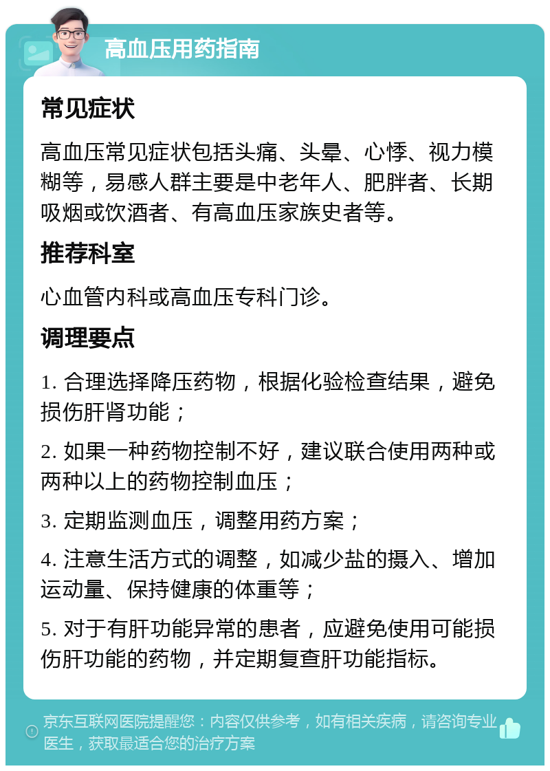 高血压用药指南 常见症状 高血压常见症状包括头痛、头晕、心悸、视力模糊等，易感人群主要是中老年人、肥胖者、长期吸烟或饮酒者、有高血压家族史者等。 推荐科室 心血管内科或高血压专科门诊。 调理要点 1. 合理选择降压药物，根据化验检查结果，避免损伤肝肾功能； 2. 如果一种药物控制不好，建议联合使用两种或两种以上的药物控制血压； 3. 定期监测血压，调整用药方案； 4. 注意生活方式的调整，如减少盐的摄入、增加运动量、保持健康的体重等； 5. 对于有肝功能异常的患者，应避免使用可能损伤肝功能的药物，并定期复查肝功能指标。