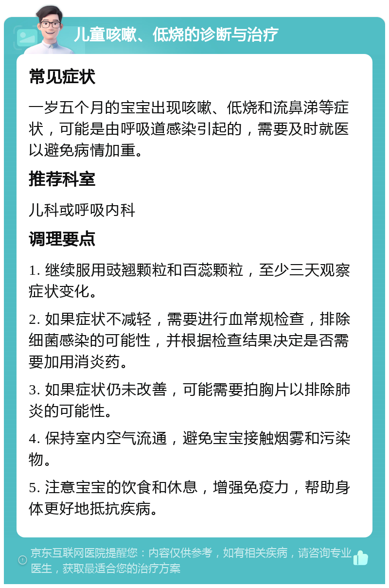 儿童咳嗽、低烧的诊断与治疗 常见症状 一岁五个月的宝宝出现咳嗽、低烧和流鼻涕等症状，可能是由呼吸道感染引起的，需要及时就医以避免病情加重。 推荐科室 儿科或呼吸内科 调理要点 1. 继续服用豉翘颗粒和百蕊颗粒，至少三天观察症状变化。 2. 如果症状不减轻，需要进行血常规检查，排除细菌感染的可能性，并根据检查结果决定是否需要加用消炎药。 3. 如果症状仍未改善，可能需要拍胸片以排除肺炎的可能性。 4. 保持室内空气流通，避免宝宝接触烟雾和污染物。 5. 注意宝宝的饮食和休息，增强免疫力，帮助身体更好地抵抗疾病。