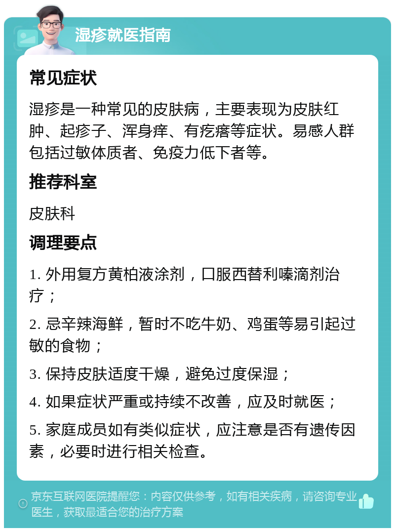 湿疹就医指南 常见症状 湿疹是一种常见的皮肤病，主要表现为皮肤红肿、起疹子、浑身痒、有疙瘩等症状。易感人群包括过敏体质者、免疫力低下者等。 推荐科室 皮肤科 调理要点 1. 外用复方黄柏液涂剂，口服西替利嗪滴剂治疗； 2. 忌辛辣海鲜，暂时不吃牛奶、鸡蛋等易引起过敏的食物； 3. 保持皮肤适度干燥，避免过度保湿； 4. 如果症状严重或持续不改善，应及时就医； 5. 家庭成员如有类似症状，应注意是否有遗传因素，必要时进行相关检查。