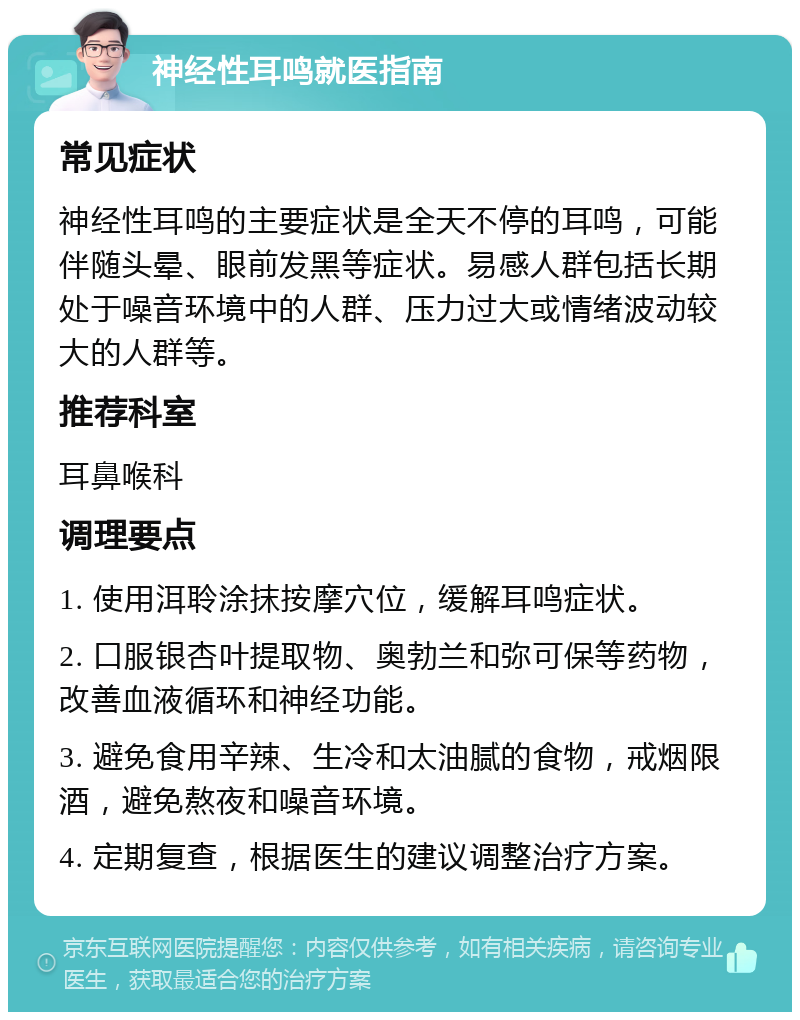 神经性耳鸣就医指南 常见症状 神经性耳鸣的主要症状是全天不停的耳鸣，可能伴随头晕、眼前发黑等症状。易感人群包括长期处于噪音环境中的人群、压力过大或情绪波动较大的人群等。 推荐科室 耳鼻喉科 调理要点 1. 使用洱聆涂抹按摩穴位，缓解耳鸣症状。 2. 口服银杏叶提取物、奥勃兰和弥可保等药物，改善血液循环和神经功能。 3. 避免食用辛辣、生冷和太油腻的食物，戒烟限酒，避免熬夜和噪音环境。 4. 定期复查，根据医生的建议调整治疗方案。