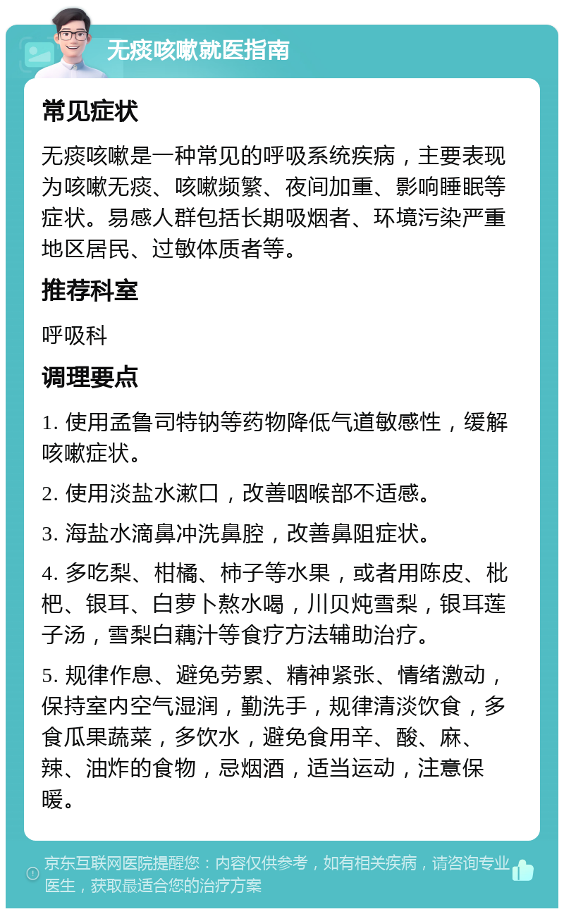 无痰咳嗽就医指南 常见症状 无痰咳嗽是一种常见的呼吸系统疾病，主要表现为咳嗽无痰、咳嗽频繁、夜间加重、影响睡眠等症状。易感人群包括长期吸烟者、环境污染严重地区居民、过敏体质者等。 推荐科室 呼吸科 调理要点 1. 使用孟鲁司特钠等药物降低气道敏感性，缓解咳嗽症状。 2. 使用淡盐水漱口，改善咽喉部不适感。 3. 海盐水滴鼻冲洗鼻腔，改善鼻阻症状。 4. 多吃梨、柑橘、柿子等水果，或者用陈皮、枇杷、银耳、白萝卜熬水喝，川贝炖雪梨，银耳莲子汤，雪梨白藕汁等食疗方法辅助治疗。 5. 规律作息、避免劳累、精神紧张、情绪激动，保持室内空气湿润，勤洗手，规律清淡饮食，多食瓜果蔬菜，多饮水，避免食用辛、酸、麻、辣、油炸的食物，忌烟酒，适当运动，注意保暖。