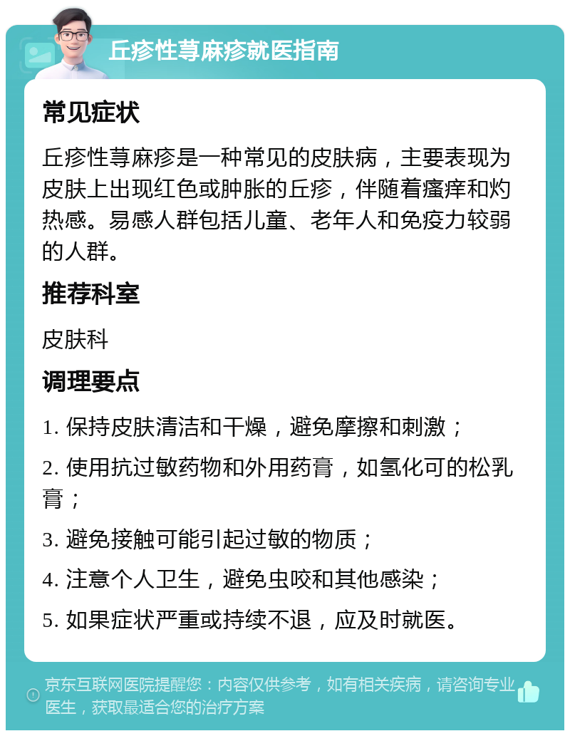 丘疹性荨麻疹就医指南 常见症状 丘疹性荨麻疹是一种常见的皮肤病，主要表现为皮肤上出现红色或肿胀的丘疹，伴随着瘙痒和灼热感。易感人群包括儿童、老年人和免疫力较弱的人群。 推荐科室 皮肤科 调理要点 1. 保持皮肤清洁和干燥，避免摩擦和刺激； 2. 使用抗过敏药物和外用药膏，如氢化可的松乳膏； 3. 避免接触可能引起过敏的物质； 4. 注意个人卫生，避免虫咬和其他感染； 5. 如果症状严重或持续不退，应及时就医。