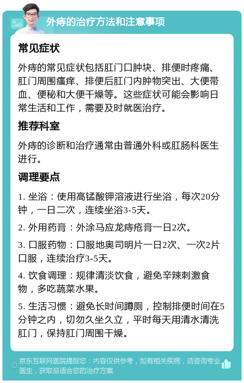 外痔的治疗方法和注意事项 常见症状 外痔的常见症状包括肛门口肿块、排便时疼痛、肛门周围瘙痒、排便后肛门内肿物突出、大便带血、便秘和大便干燥等。这些症状可能会影响日常生活和工作，需要及时就医治疗。 推荐科室 外痔的诊断和治疗通常由普通外科或肛肠科医生进行。 调理要点 1. 坐浴：使用高锰酸钾溶液进行坐浴，每次20分钟，一日二次，连续坐浴3-5天。 2. 外用药膏：外涂马应龙痔疮膏一日2次。 3. 口服药物：口服地奥司明片一日2次、一次2片口服，连续治疗3-5天。 4. 饮食调理：规律清淡饮食，避免辛辣刺激食物，多吃蔬菜水果。 5. 生活习惯：避免长时间蹲厕，控制排便时间在5分钟之内，切勿久坐久立，平时每天用清水清洗肛门，保持肛门周围干燥。