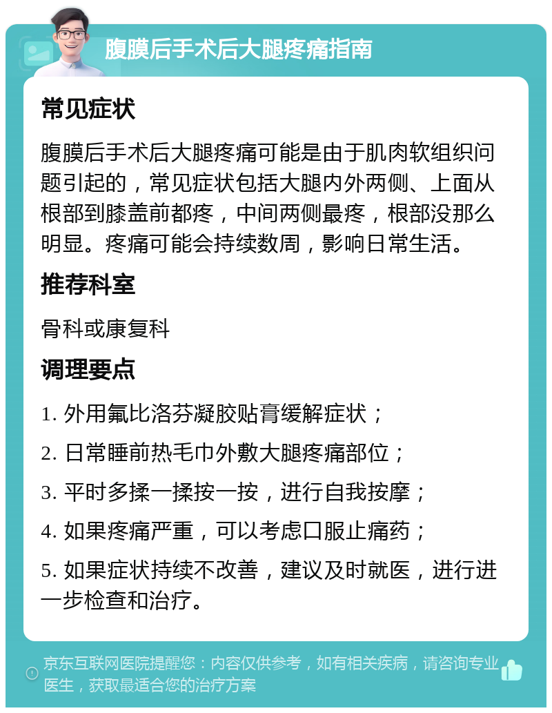 腹膜后手术后大腿疼痛指南 常见症状 腹膜后手术后大腿疼痛可能是由于肌肉软组织问题引起的，常见症状包括大腿内外两侧、上面从根部到膝盖前都疼，中间两侧最疼，根部没那么明显。疼痛可能会持续数周，影响日常生活。 推荐科室 骨科或康复科 调理要点 1. 外用氟比洛芬凝胶贴膏缓解症状； 2. 日常睡前热毛巾外敷大腿疼痛部位； 3. 平时多揉一揉按一按，进行自我按摩； 4. 如果疼痛严重，可以考虑口服止痛药； 5. 如果症状持续不改善，建议及时就医，进行进一步检查和治疗。