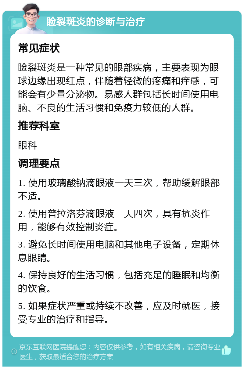 睑裂斑炎的诊断与治疗 常见症状 睑裂斑炎是一种常见的眼部疾病，主要表现为眼球边缘出现红点，伴随着轻微的疼痛和痒感，可能会有少量分泌物。易感人群包括长时间使用电脑、不良的生活习惯和免疫力较低的人群。 推荐科室 眼科 调理要点 1. 使用玻璃酸钠滴眼液一天三次，帮助缓解眼部不适。 2. 使用普拉洛芬滴眼液一天四次，具有抗炎作用，能够有效控制炎症。 3. 避免长时间使用电脑和其他电子设备，定期休息眼睛。 4. 保持良好的生活习惯，包括充足的睡眠和均衡的饮食。 5. 如果症状严重或持续不改善，应及时就医，接受专业的治疗和指导。