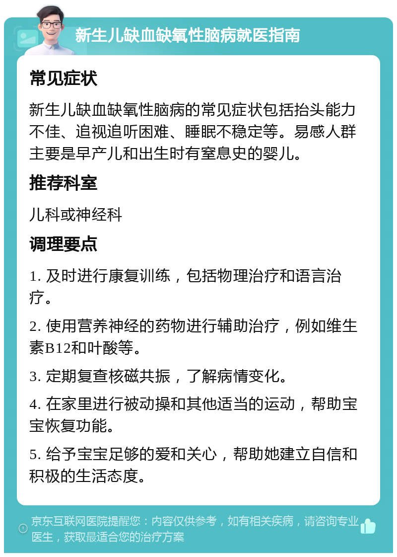 新生儿缺血缺氧性脑病就医指南 常见症状 新生儿缺血缺氧性脑病的常见症状包括抬头能力不佳、追视追听困难、睡眠不稳定等。易感人群主要是早产儿和出生时有窒息史的婴儿。 推荐科室 儿科或神经科 调理要点 1. 及时进行康复训练，包括物理治疗和语言治疗。 2. 使用营养神经的药物进行辅助治疗，例如维生素B12和叶酸等。 3. 定期复查核磁共振，了解病情变化。 4. 在家里进行被动操和其他适当的运动，帮助宝宝恢复功能。 5. 给予宝宝足够的爱和关心，帮助她建立自信和积极的生活态度。