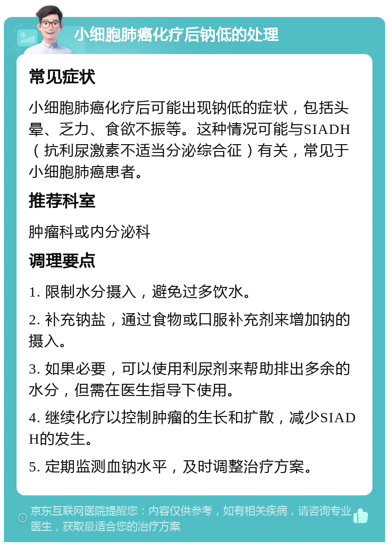 小细胞肺癌化疗后钠低的处理 常见症状 小细胞肺癌化疗后可能出现钠低的症状，包括头晕、乏力、食欲不振等。这种情况可能与SIADH（抗利尿激素不适当分泌综合征）有关，常见于小细胞肺癌患者。 推荐科室 肿瘤科或内分泌科 调理要点 1. 限制水分摄入，避免过多饮水。 2. 补充钠盐，通过食物或口服补充剂来增加钠的摄入。 3. 如果必要，可以使用利尿剂来帮助排出多余的水分，但需在医生指导下使用。 4. 继续化疗以控制肿瘤的生长和扩散，减少SIADH的发生。 5. 定期监测血钠水平，及时调整治疗方案。