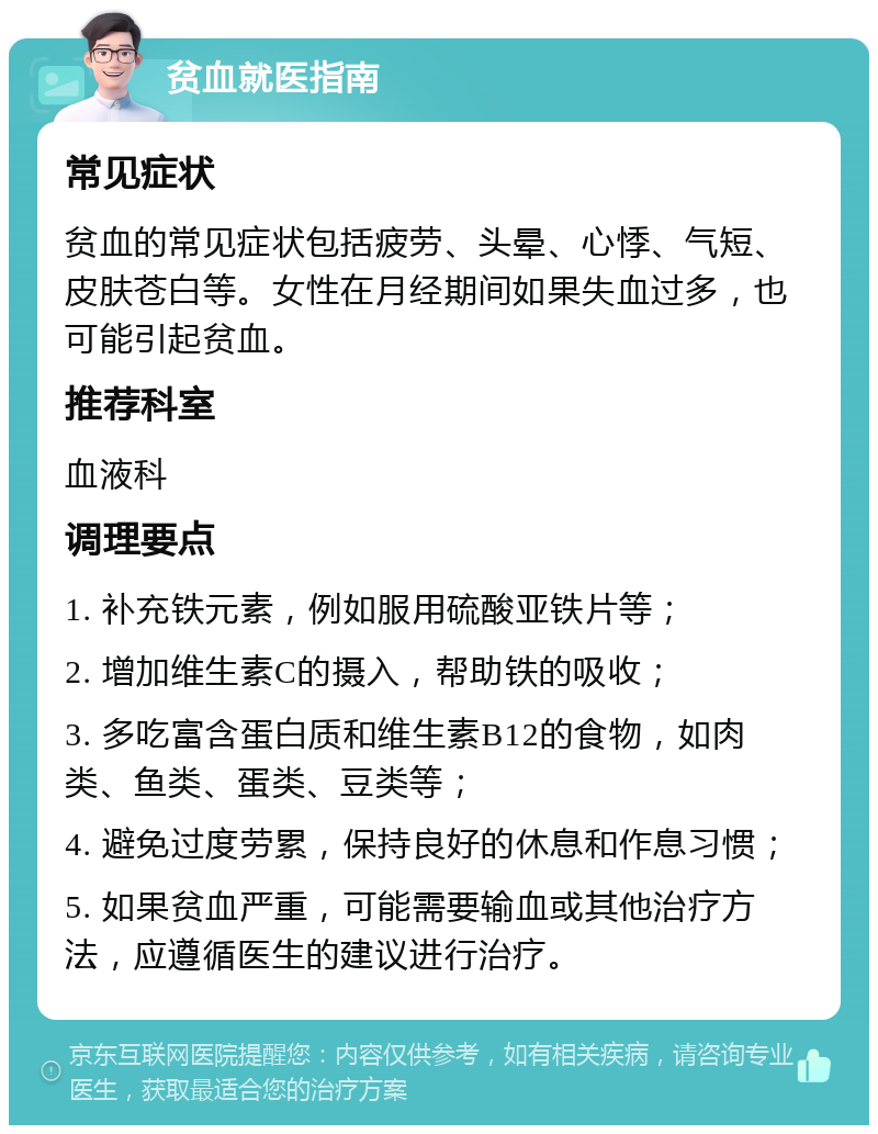 贫血就医指南 常见症状 贫血的常见症状包括疲劳、头晕、心悸、气短、皮肤苍白等。女性在月经期间如果失血过多，也可能引起贫血。 推荐科室 血液科 调理要点 1. 补充铁元素，例如服用硫酸亚铁片等； 2. 增加维生素C的摄入，帮助铁的吸收； 3. 多吃富含蛋白质和维生素B12的食物，如肉类、鱼类、蛋类、豆类等； 4. 避免过度劳累，保持良好的休息和作息习惯； 5. 如果贫血严重，可能需要输血或其他治疗方法，应遵循医生的建议进行治疗。