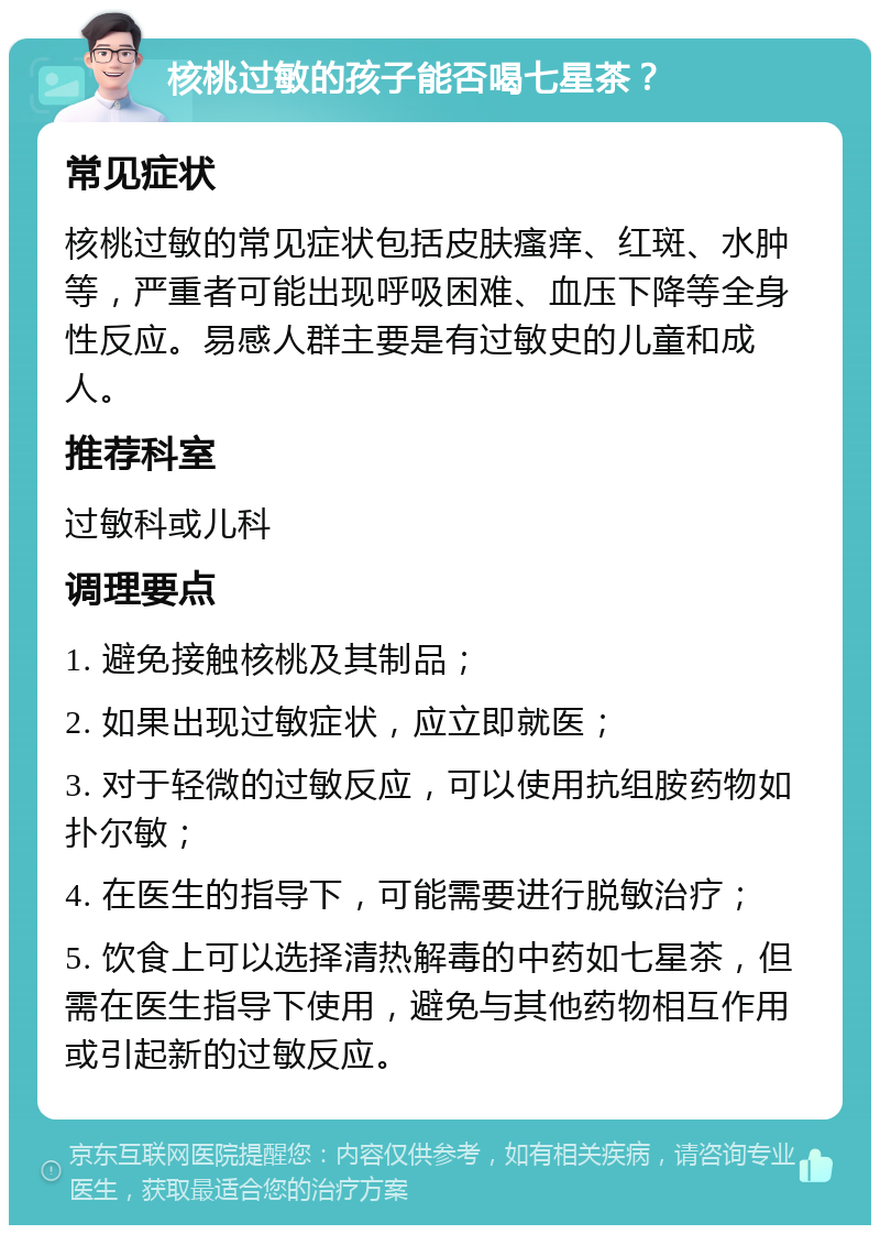 核桃过敏的孩子能否喝七星茶？ 常见症状 核桃过敏的常见症状包括皮肤瘙痒、红斑、水肿等，严重者可能出现呼吸困难、血压下降等全身性反应。易感人群主要是有过敏史的儿童和成人。 推荐科室 过敏科或儿科 调理要点 1. 避免接触核桃及其制品； 2. 如果出现过敏症状，应立即就医； 3. 对于轻微的过敏反应，可以使用抗组胺药物如扑尔敏； 4. 在医生的指导下，可能需要进行脱敏治疗； 5. 饮食上可以选择清热解毒的中药如七星茶，但需在医生指导下使用，避免与其他药物相互作用或引起新的过敏反应。