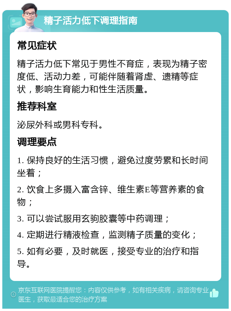 精子活力低下调理指南 常见症状 精子活力低下常见于男性不育症，表现为精子密度低、活动力差，可能伴随着肾虚、遗精等症状，影响生育能力和性生活质量。 推荐科室 泌尿外科或男科专科。 调理要点 1. 保持良好的生活习惯，避免过度劳累和长时间坐着； 2. 饮食上多摄入富含锌、维生素E等营养素的食物； 3. 可以尝试服用玄驹胶囊等中药调理； 4. 定期进行精液检查，监测精子质量的变化； 5. 如有必要，及时就医，接受专业的治疗和指导。