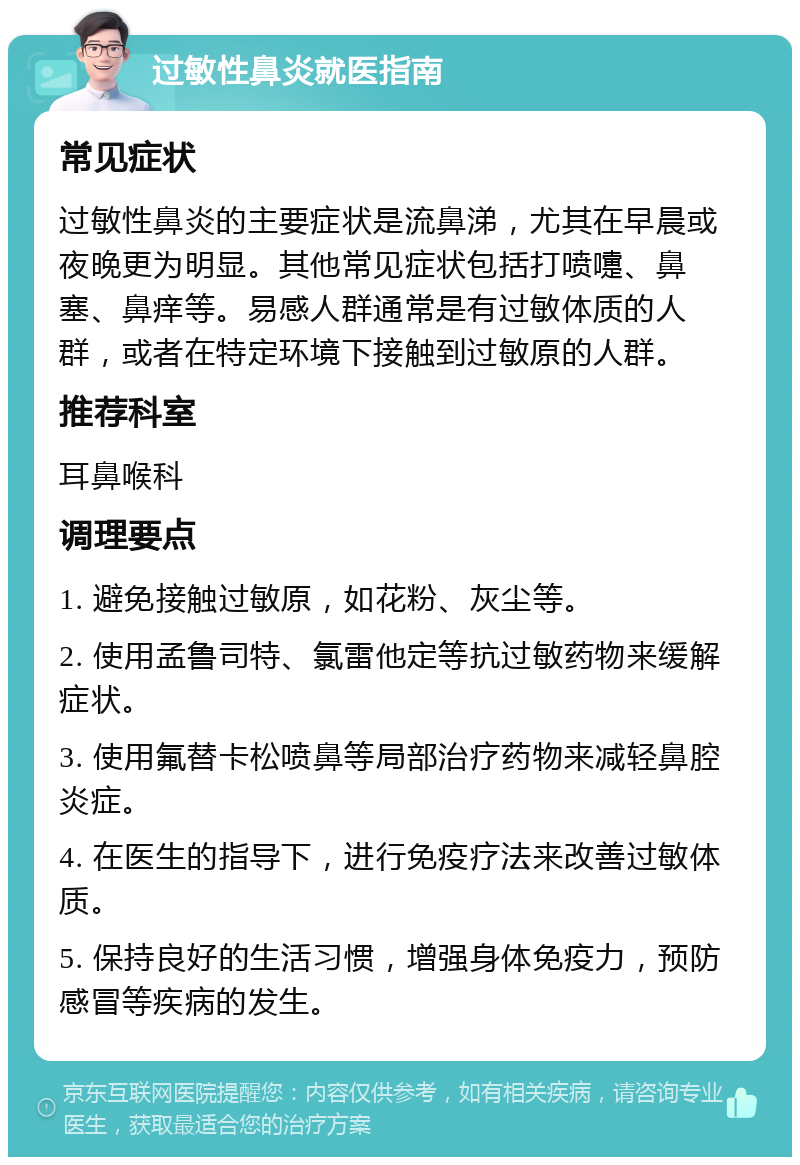 过敏性鼻炎就医指南 常见症状 过敏性鼻炎的主要症状是流鼻涕，尤其在早晨或夜晚更为明显。其他常见症状包括打喷嚏、鼻塞、鼻痒等。易感人群通常是有过敏体质的人群，或者在特定环境下接触到过敏原的人群。 推荐科室 耳鼻喉科 调理要点 1. 避免接触过敏原，如花粉、灰尘等。 2. 使用孟鲁司特、氯雷他定等抗过敏药物来缓解症状。 3. 使用氟替卡松喷鼻等局部治疗药物来减轻鼻腔炎症。 4. 在医生的指导下，进行免疫疗法来改善过敏体质。 5. 保持良好的生活习惯，增强身体免疫力，预防感冒等疾病的发生。