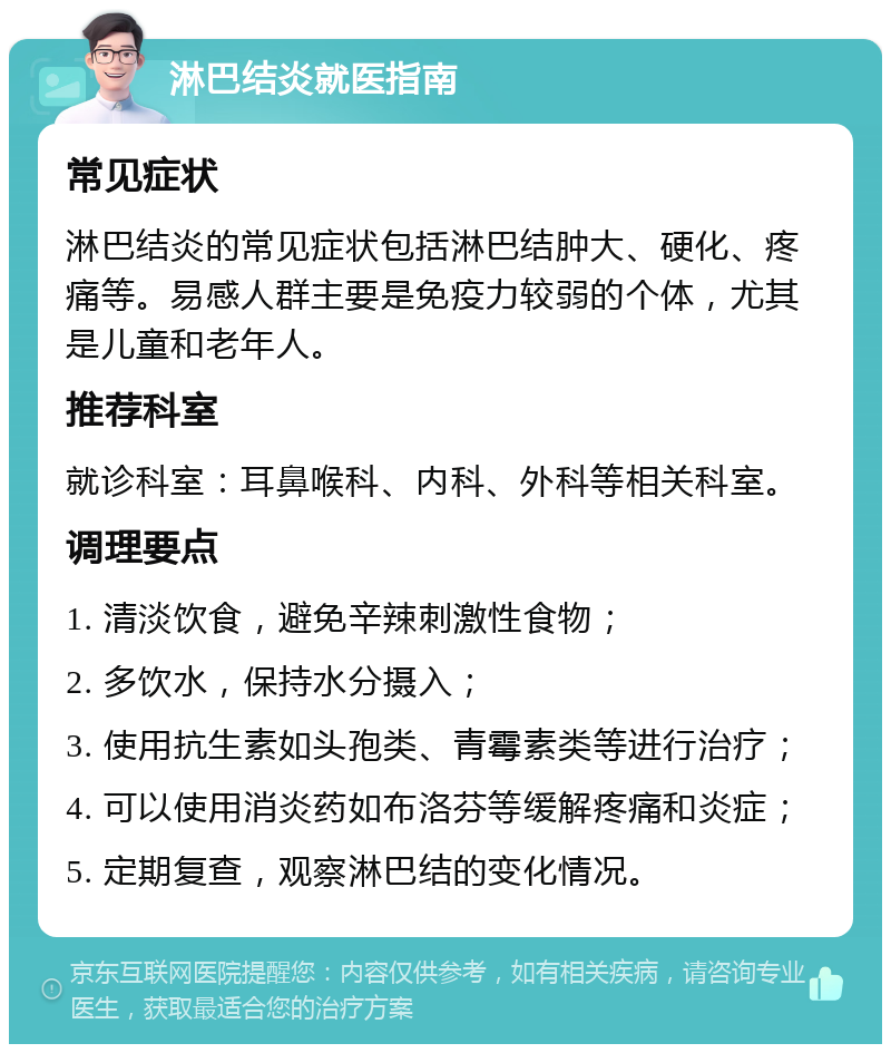 淋巴结炎就医指南 常见症状 淋巴结炎的常见症状包括淋巴结肿大、硬化、疼痛等。易感人群主要是免疫力较弱的个体，尤其是儿童和老年人。 推荐科室 就诊科室：耳鼻喉科、内科、外科等相关科室。 调理要点 1. 清淡饮食，避免辛辣刺激性食物； 2. 多饮水，保持水分摄入； 3. 使用抗生素如头孢类、青霉素类等进行治疗； 4. 可以使用消炎药如布洛芬等缓解疼痛和炎症； 5. 定期复查，观察淋巴结的变化情况。