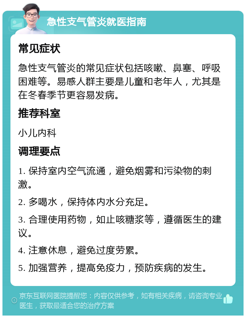 急性支气管炎就医指南 常见症状 急性支气管炎的常见症状包括咳嗽、鼻塞、呼吸困难等。易感人群主要是儿童和老年人，尤其是在冬春季节更容易发病。 推荐科室 小儿内科 调理要点 1. 保持室内空气流通，避免烟雾和污染物的刺激。 2. 多喝水，保持体内水分充足。 3. 合理使用药物，如止咳糖浆等，遵循医生的建议。 4. 注意休息，避免过度劳累。 5. 加强营养，提高免疫力，预防疾病的发生。