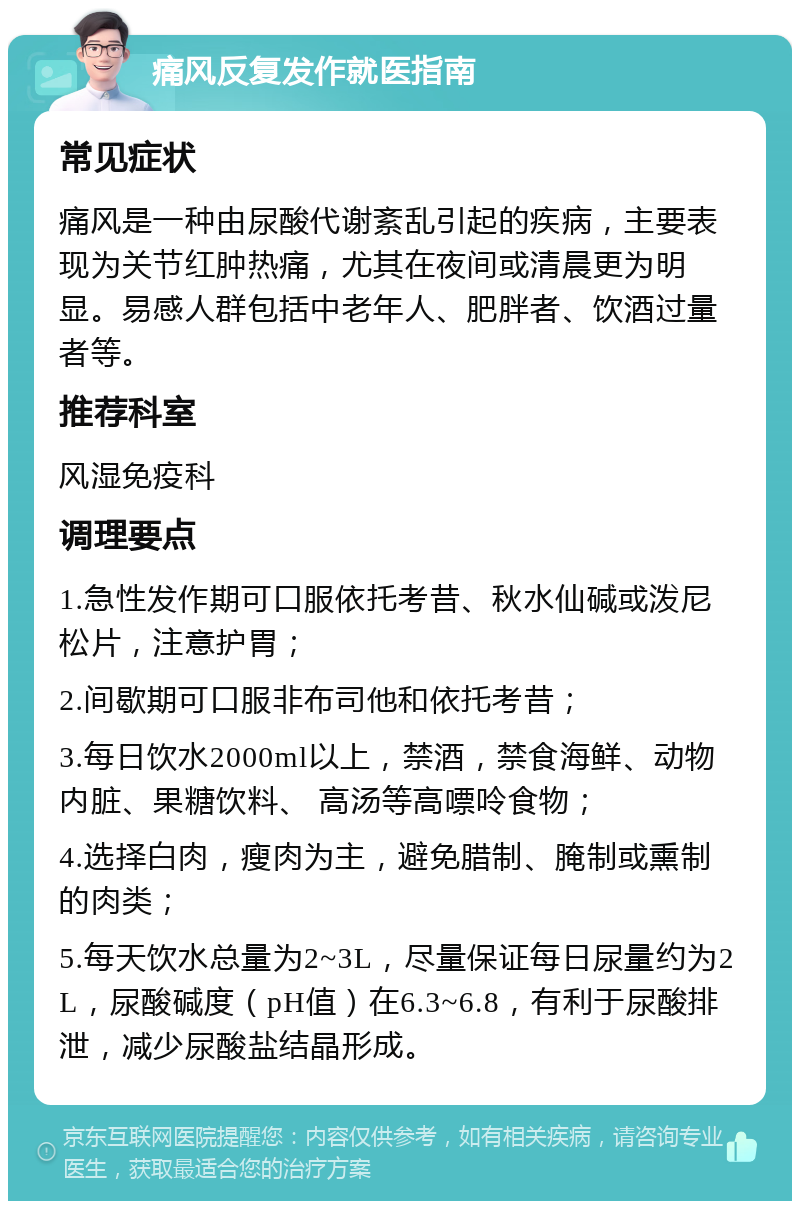 痛风反复发作就医指南 常见症状 痛风是一种由尿酸代谢紊乱引起的疾病，主要表现为关节红肿热痛，尤其在夜间或清晨更为明显。易感人群包括中老年人、肥胖者、饮酒过量者等。 推荐科室 风湿免疫科 调理要点 1.急性发作期可口服依托考昔、秋水仙碱或泼尼松片，注意护胃； 2.间歇期可口服非布司他和依托考昔； 3.每日饮水2000ml以上，禁酒，禁食海鲜、动物内脏、果糖饮料、 高汤等高嘌呤食物； 4.选择白肉，瘦肉为主，避免腊制、腌制或熏制的肉类； 5.每天饮水总量为2~3L，尽量保证每日尿量约为2L，尿酸碱度（pH值）在6.3~6.8，有利于尿酸排泄，减少尿酸盐结晶形成。