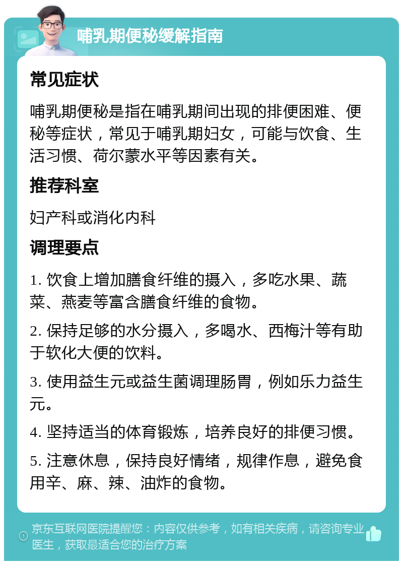 哺乳期便秘缓解指南 常见症状 哺乳期便秘是指在哺乳期间出现的排便困难、便秘等症状，常见于哺乳期妇女，可能与饮食、生活习惯、荷尔蒙水平等因素有关。 推荐科室 妇产科或消化内科 调理要点 1. 饮食上增加膳食纤维的摄入，多吃水果、蔬菜、燕麦等富含膳食纤维的食物。 2. 保持足够的水分摄入，多喝水、西梅汁等有助于软化大便的饮料。 3. 使用益生元或益生菌调理肠胃，例如乐力益生元。 4. 坚持适当的体育锻炼，培养良好的排便习惯。 5. 注意休息，保持良好情绪，规律作息，避免食用辛、麻、辣、油炸的食物。