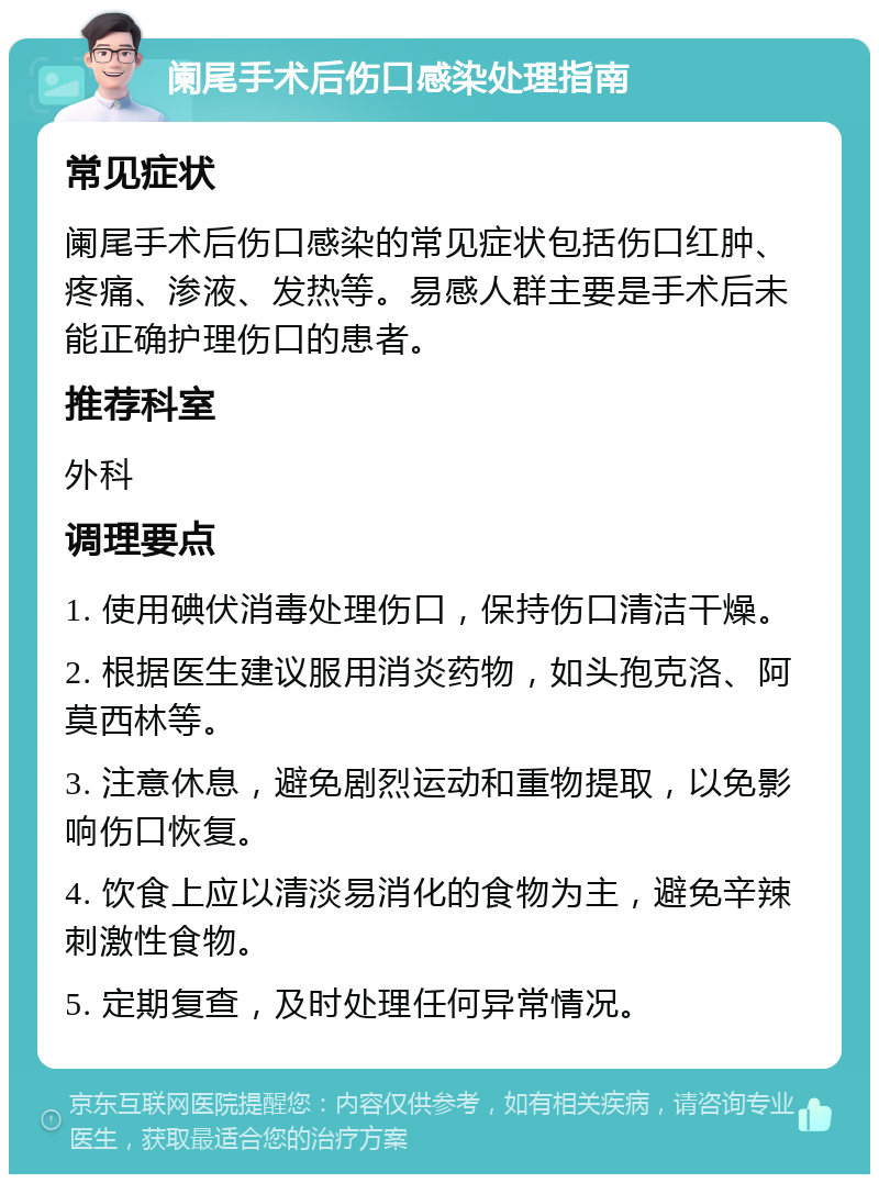 阑尾手术后伤口感染处理指南 常见症状 阑尾手术后伤口感染的常见症状包括伤口红肿、疼痛、渗液、发热等。易感人群主要是手术后未能正确护理伤口的患者。 推荐科室 外科 调理要点 1. 使用碘伏消毒处理伤口，保持伤口清洁干燥。 2. 根据医生建议服用消炎药物，如头孢克洛、阿莫西林等。 3. 注意休息，避免剧烈运动和重物提取，以免影响伤口恢复。 4. 饮食上应以清淡易消化的食物为主，避免辛辣刺激性食物。 5. 定期复查，及时处理任何异常情况。