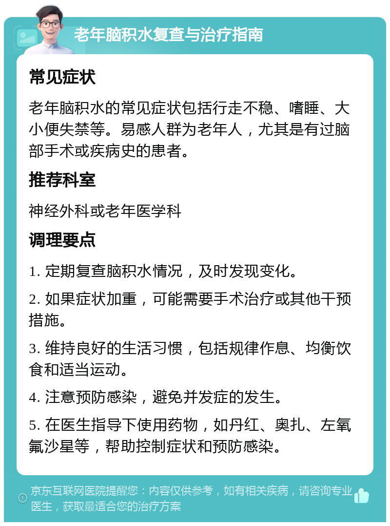 老年脑积水复查与治疗指南 常见症状 老年脑积水的常见症状包括行走不稳、嗜睡、大小便失禁等。易感人群为老年人，尤其是有过脑部手术或疾病史的患者。 推荐科室 神经外科或老年医学科 调理要点 1. 定期复查脑积水情况，及时发现变化。 2. 如果症状加重，可能需要手术治疗或其他干预措施。 3. 维持良好的生活习惯，包括规律作息、均衡饮食和适当运动。 4. 注意预防感染，避免并发症的发生。 5. 在医生指导下使用药物，如丹红、奥扎、左氧氟沙星等，帮助控制症状和预防感染。