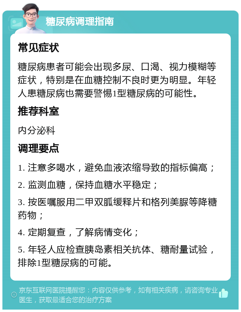 糖尿病调理指南 常见症状 糖尿病患者可能会出现多尿、口渴、视力模糊等症状，特别是在血糖控制不良时更为明显。年轻人患糖尿病也需要警惕1型糖尿病的可能性。 推荐科室 内分泌科 调理要点 1. 注意多喝水，避免血液浓缩导致的指标偏高； 2. 监测血糖，保持血糖水平稳定； 3. 按医嘱服用二甲双胍缓释片和格列美脲等降糖药物； 4. 定期复查，了解病情变化； 5. 年轻人应检查胰岛素相关抗体、糖耐量试验，排除1型糖尿病的可能。