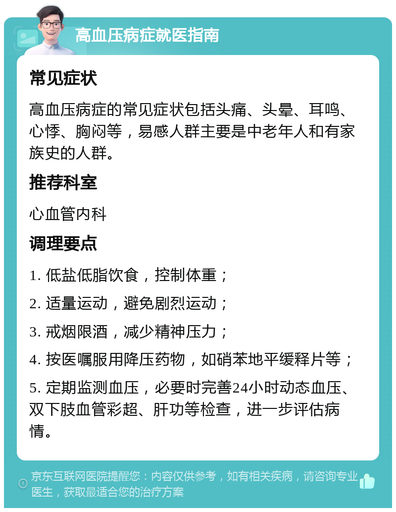 高血压病症就医指南 常见症状 高血压病症的常见症状包括头痛、头晕、耳鸣、心悸、胸闷等，易感人群主要是中老年人和有家族史的人群。 推荐科室 心血管内科 调理要点 1. 低盐低脂饮食，控制体重； 2. 适量运动，避免剧烈运动； 3. 戒烟限酒，减少精神压力； 4. 按医嘱服用降压药物，如硝苯地平缓释片等； 5. 定期监测血压，必要时完善24小时动态血压、双下肢血管彩超、肝功等检查，进一步评估病情。