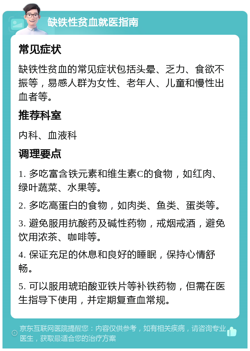 缺铁性贫血就医指南 常见症状 缺铁性贫血的常见症状包括头晕、乏力、食欲不振等，易感人群为女性、老年人、儿童和慢性出血者等。 推荐科室 内科、血液科 调理要点 1. 多吃富含铁元素和维生素C的食物，如红肉、绿叶蔬菜、水果等。 2. 多吃高蛋白的食物，如肉类、鱼类、蛋类等。 3. 避免服用抗酸药及碱性药物，戒烟戒酒，避免饮用浓茶、咖啡等。 4. 保证充足的休息和良好的睡眠，保持心情舒畅。 5. 可以服用琥珀酸亚铁片等补铁药物，但需在医生指导下使用，并定期复查血常规。