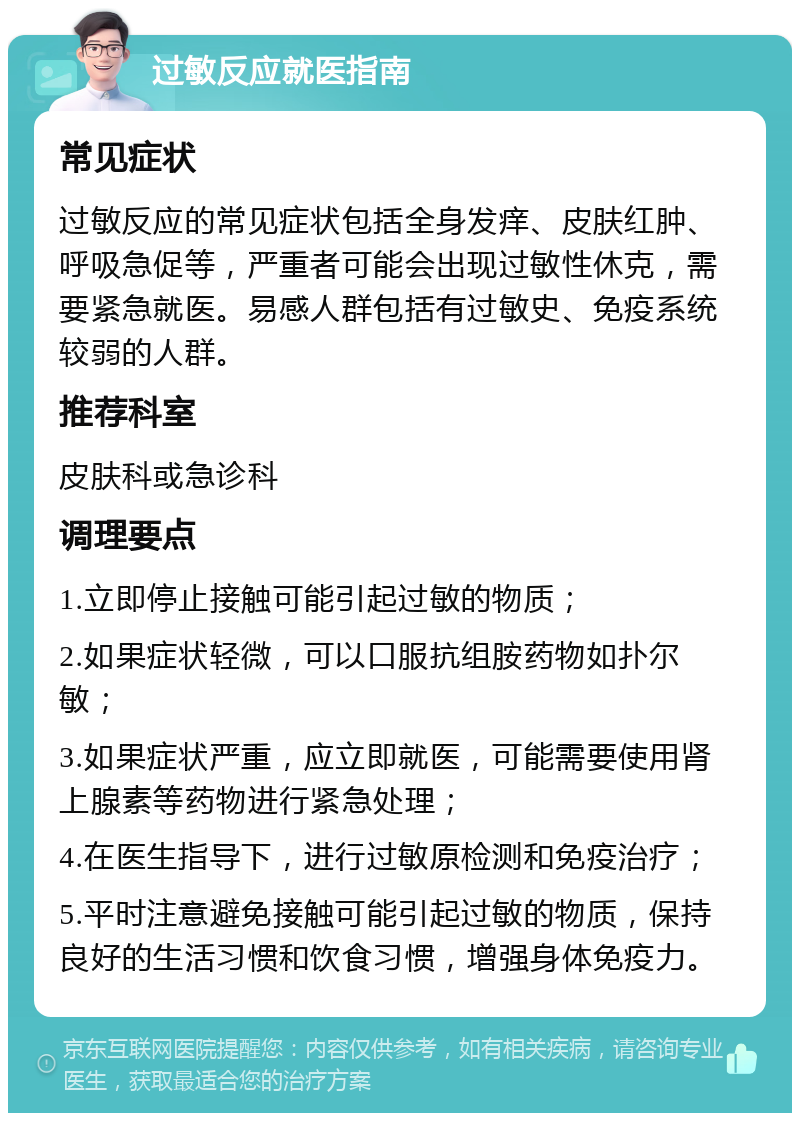 过敏反应就医指南 常见症状 过敏反应的常见症状包括全身发痒、皮肤红肿、呼吸急促等，严重者可能会出现过敏性休克，需要紧急就医。易感人群包括有过敏史、免疫系统较弱的人群。 推荐科室 皮肤科或急诊科 调理要点 1.立即停止接触可能引起过敏的物质； 2.如果症状轻微，可以口服抗组胺药物如扑尔敏； 3.如果症状严重，应立即就医，可能需要使用肾上腺素等药物进行紧急处理； 4.在医生指导下，进行过敏原检测和免疫治疗； 5.平时注意避免接触可能引起过敏的物质，保持良好的生活习惯和饮食习惯，增强身体免疫力。