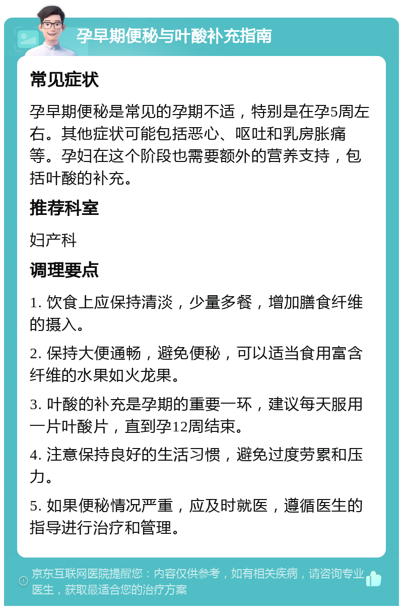 孕早期便秘与叶酸补充指南 常见症状 孕早期便秘是常见的孕期不适，特别是在孕5周左右。其他症状可能包括恶心、呕吐和乳房胀痛等。孕妇在这个阶段也需要额外的营养支持，包括叶酸的补充。 推荐科室 妇产科 调理要点 1. 饮食上应保持清淡，少量多餐，增加膳食纤维的摄入。 2. 保持大便通畅，避免便秘，可以适当食用富含纤维的水果如火龙果。 3. 叶酸的补充是孕期的重要一环，建议每天服用一片叶酸片，直到孕12周结束。 4. 注意保持良好的生活习惯，避免过度劳累和压力。 5. 如果便秘情况严重，应及时就医，遵循医生的指导进行治疗和管理。