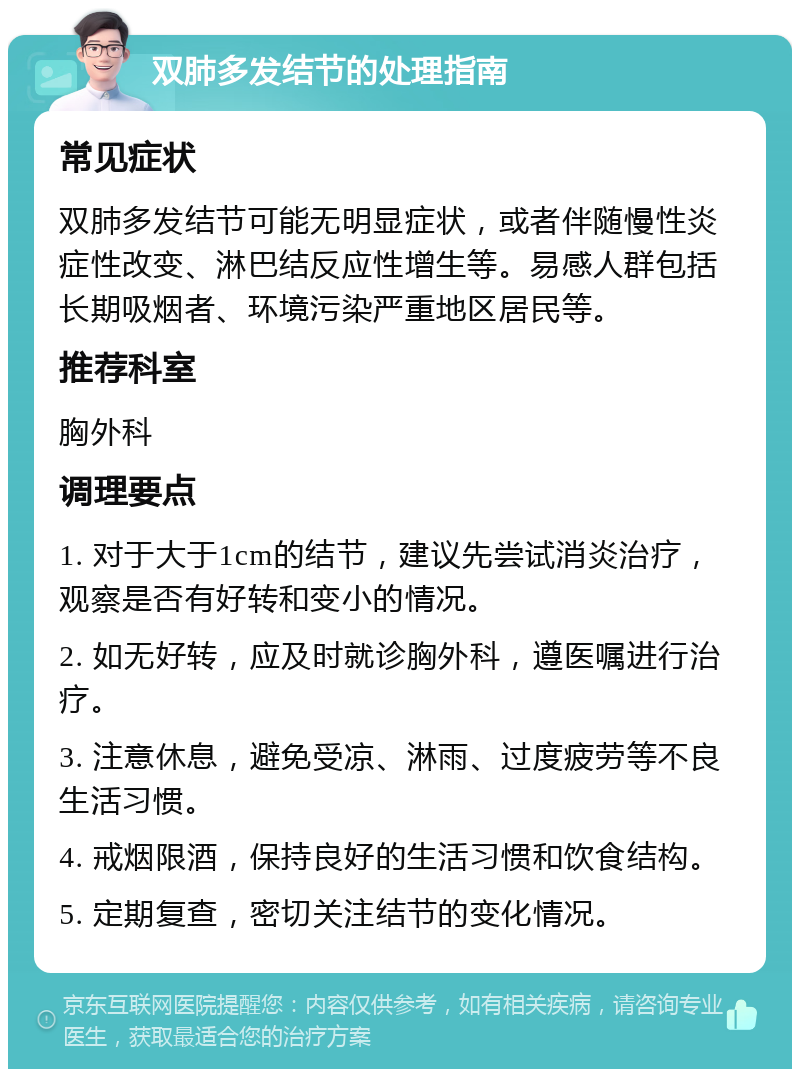 双肺多发结节的处理指南 常见症状 双肺多发结节可能无明显症状，或者伴随慢性炎症性改变、淋巴结反应性增生等。易感人群包括长期吸烟者、环境污染严重地区居民等。 推荐科室 胸外科 调理要点 1. 对于大于1cm的结节，建议先尝试消炎治疗，观察是否有好转和变小的情况。 2. 如无好转，应及时就诊胸外科，遵医嘱进行治疗。 3. 注意休息，避免受凉、淋雨、过度疲劳等不良生活习惯。 4. 戒烟限酒，保持良好的生活习惯和饮食结构。 5. 定期复查，密切关注结节的变化情况。