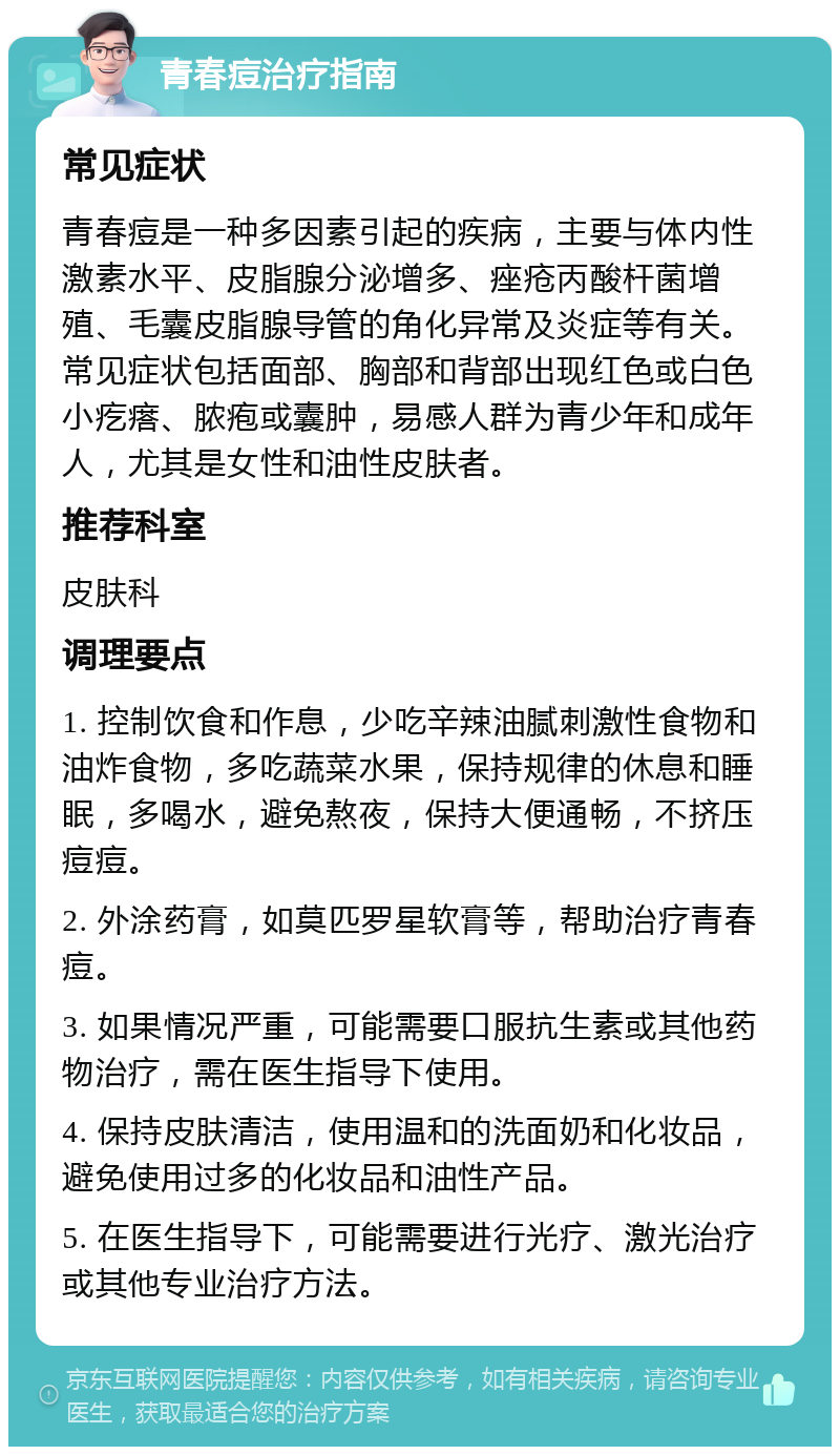 青春痘治疗指南 常见症状 青春痘是一种多因素引起的疾病，主要与体内性激素水平、皮脂腺分泌增多、痤疮丙酸杆菌增殖、毛囊皮脂腺导管的角化异常及炎症等有关。常见症状包括面部、胸部和背部出现红色或白色小疙瘩、脓疱或囊肿，易感人群为青少年和成年人，尤其是女性和油性皮肤者。 推荐科室 皮肤科 调理要点 1. 控制饮食和作息，少吃辛辣油腻刺激性食物和油炸食物，多吃蔬菜水果，保持规律的休息和睡眠，多喝水，避免熬夜，保持大便通畅，不挤压痘痘。 2. 外涂药膏，如莫匹罗星软膏等，帮助治疗青春痘。 3. 如果情况严重，可能需要口服抗生素或其他药物治疗，需在医生指导下使用。 4. 保持皮肤清洁，使用温和的洗面奶和化妆品，避免使用过多的化妆品和油性产品。 5. 在医生指导下，可能需要进行光疗、激光治疗或其他专业治疗方法。