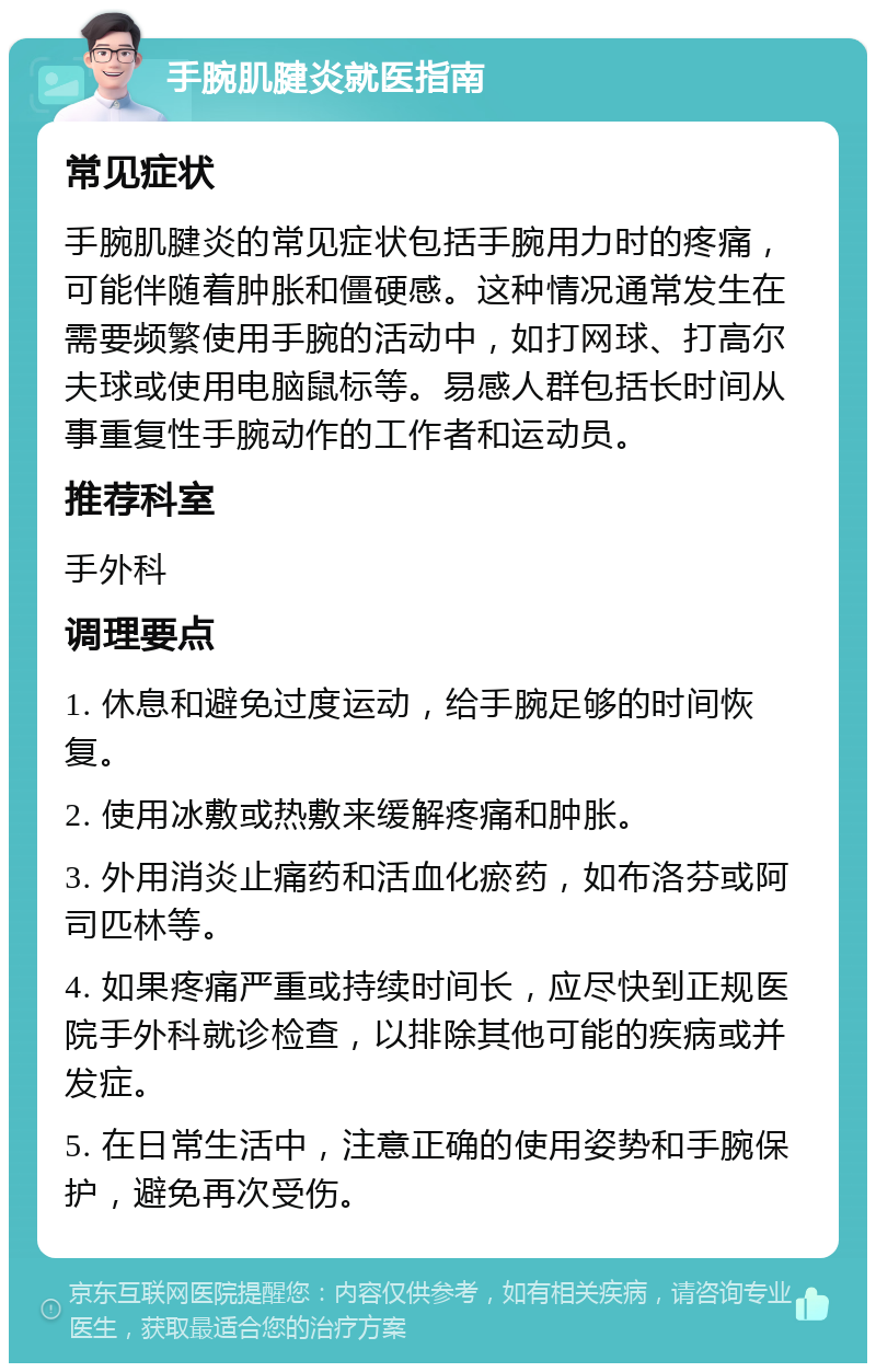 手腕肌腱炎就医指南 常见症状 手腕肌腱炎的常见症状包括手腕用力时的疼痛，可能伴随着肿胀和僵硬感。这种情况通常发生在需要频繁使用手腕的活动中，如打网球、打高尔夫球或使用电脑鼠标等。易感人群包括长时间从事重复性手腕动作的工作者和运动员。 推荐科室 手外科 调理要点 1. 休息和避免过度运动，给手腕足够的时间恢复。 2. 使用冰敷或热敷来缓解疼痛和肿胀。 3. 外用消炎止痛药和活血化瘀药，如布洛芬或阿司匹林等。 4. 如果疼痛严重或持续时间长，应尽快到正规医院手外科就诊检查，以排除其他可能的疾病或并发症。 5. 在日常生活中，注意正确的使用姿势和手腕保护，避免再次受伤。