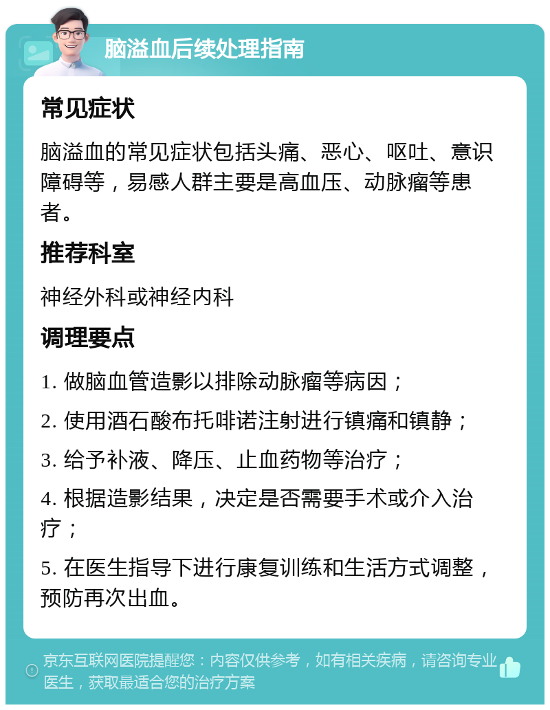 脑溢血后续处理指南 常见症状 脑溢血的常见症状包括头痛、恶心、呕吐、意识障碍等，易感人群主要是高血压、动脉瘤等患者。 推荐科室 神经外科或神经内科 调理要点 1. 做脑血管造影以排除动脉瘤等病因； 2. 使用酒石酸布托啡诺注射进行镇痛和镇静； 3. 给予补液、降压、止血药物等治疗； 4. 根据造影结果，决定是否需要手术或介入治疗； 5. 在医生指导下进行康复训练和生活方式调整，预防再次出血。