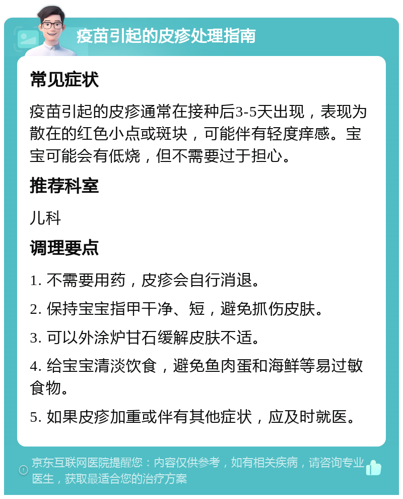 疫苗引起的皮疹处理指南 常见症状 疫苗引起的皮疹通常在接种后3-5天出现，表现为散在的红色小点或斑块，可能伴有轻度痒感。宝宝可能会有低烧，但不需要过于担心。 推荐科室 儿科 调理要点 1. 不需要用药，皮疹会自行消退。 2. 保持宝宝指甲干净、短，避免抓伤皮肤。 3. 可以外涂炉甘石缓解皮肤不适。 4. 给宝宝清淡饮食，避免鱼肉蛋和海鲜等易过敏食物。 5. 如果皮疹加重或伴有其他症状，应及时就医。