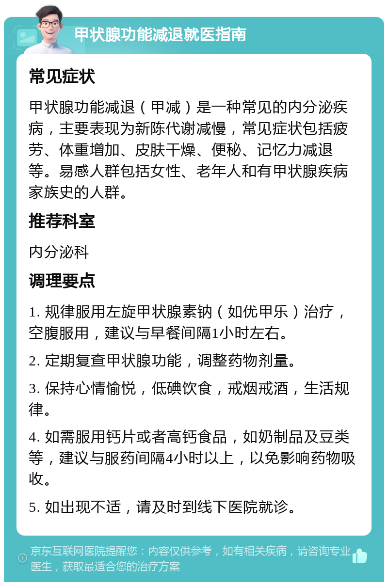 甲状腺功能减退就医指南 常见症状 甲状腺功能减退（甲减）是一种常见的内分泌疾病，主要表现为新陈代谢减慢，常见症状包括疲劳、体重增加、皮肤干燥、便秘、记忆力减退等。易感人群包括女性、老年人和有甲状腺疾病家族史的人群。 推荐科室 内分泌科 调理要点 1. 规律服用左旋甲状腺素钠（如优甲乐）治疗，空腹服用，建议与早餐间隔1小时左右。 2. 定期复查甲状腺功能，调整药物剂量。 3. 保持心情愉悦，低碘饮食，戒烟戒酒，生活规律。 4. 如需服用钙片或者高钙食品，如奶制品及豆类等，建议与服药间隔4小时以上，以免影响药物吸收。 5. 如出现不适，请及时到线下医院就诊。