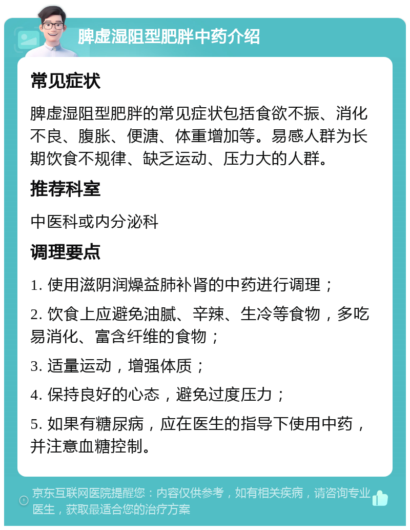 脾虚湿阻型肥胖中药介绍 常见症状 脾虚湿阻型肥胖的常见症状包括食欲不振、消化不良、腹胀、便溏、体重增加等。易感人群为长期饮食不规律、缺乏运动、压力大的人群。 推荐科室 中医科或内分泌科 调理要点 1. 使用滋阴润燥益肺补肾的中药进行调理； 2. 饮食上应避免油腻、辛辣、生冷等食物，多吃易消化、富含纤维的食物； 3. 适量运动，增强体质； 4. 保持良好的心态，避免过度压力； 5. 如果有糖尿病，应在医生的指导下使用中药，并注意血糖控制。