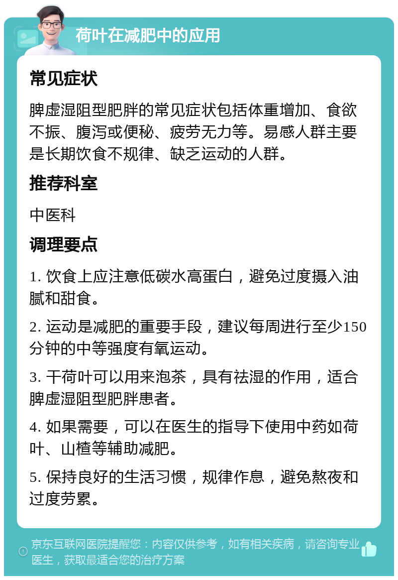 荷叶在减肥中的应用 常见症状 脾虚湿阻型肥胖的常见症状包括体重增加、食欲不振、腹泻或便秘、疲劳无力等。易感人群主要是长期饮食不规律、缺乏运动的人群。 推荐科室 中医科 调理要点 1. 饮食上应注意低碳水高蛋白，避免过度摄入油腻和甜食。 2. 运动是减肥的重要手段，建议每周进行至少150分钟的中等强度有氧运动。 3. 干荷叶可以用来泡茶，具有祛湿的作用，适合脾虚湿阻型肥胖患者。 4. 如果需要，可以在医生的指导下使用中药如荷叶、山楂等辅助减肥。 5. 保持良好的生活习惯，规律作息，避免熬夜和过度劳累。