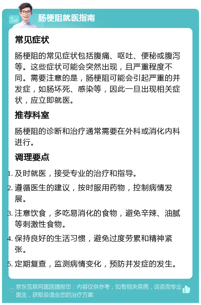 肠梗阻就医指南 常见症状 肠梗阻的常见症状包括腹痛、呕吐、便秘或腹泻等。这些症状可能会突然出现，且严重程度不同。需要注意的是，肠梗阻可能会引起严重的并发症，如肠坏死、感染等，因此一旦出现相关症状，应立即就医。 推荐科室 肠梗阻的诊断和治疗通常需要在外科或消化内科进行。 调理要点 及时就医，接受专业的治疗和指导。 遵循医生的建议，按时服用药物，控制病情发展。 注意饮食，多吃易消化的食物，避免辛辣、油腻等刺激性食物。 保持良好的生活习惯，避免过度劳累和精神紧张。 定期复查，监测病情变化，预防并发症的发生。